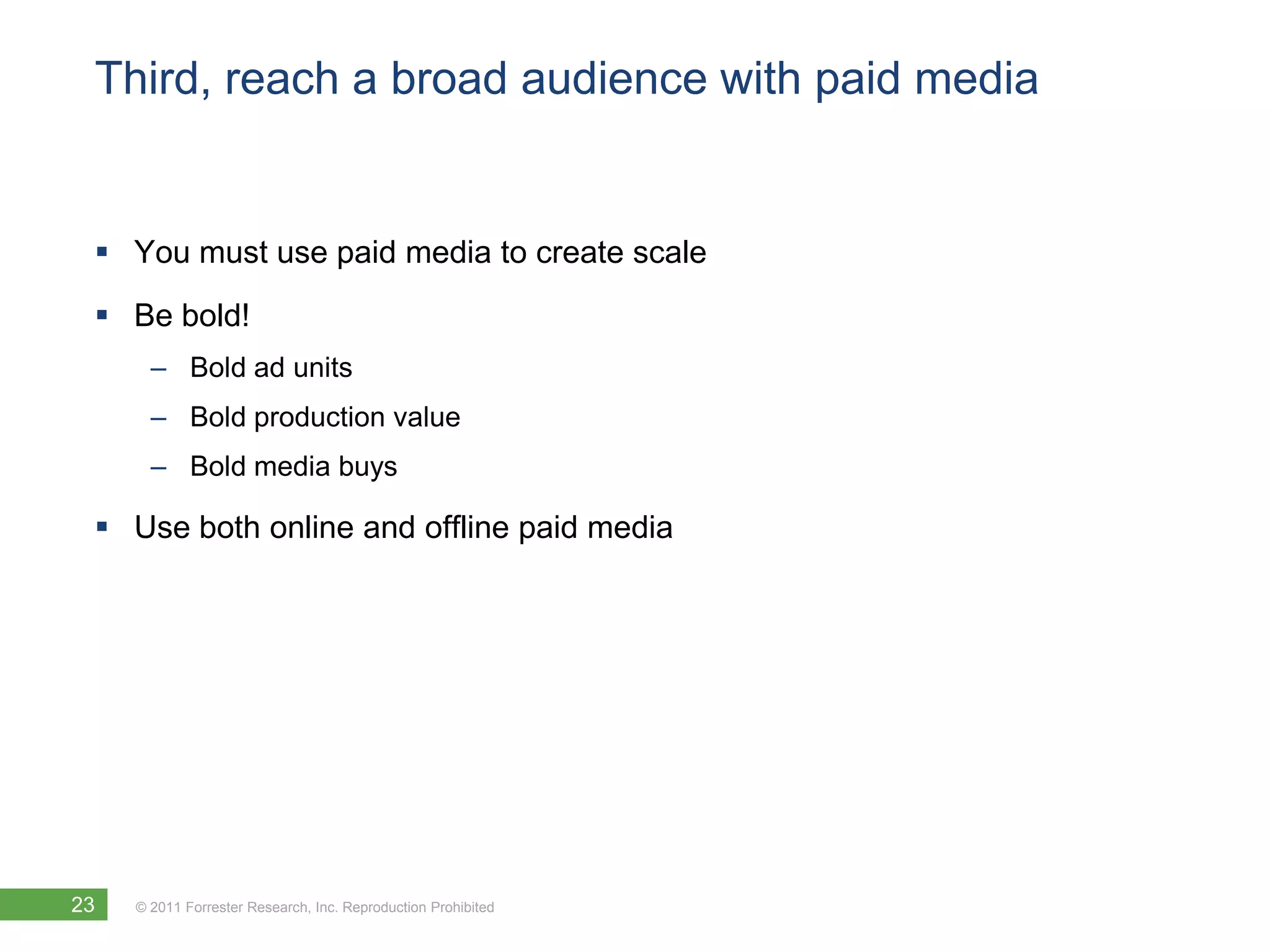 Third, reach a broad audience with paid media


  You must use paid media to create scale
  Be bold!
       – Bold ad units
       – Bold production value
       – Bold media buys

  Use both online and offline paid media




23   © 2011 Forrester Research, Inc. Reproduction Prohibited
 