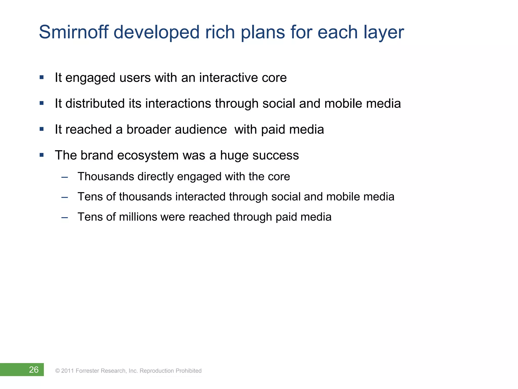 Smirnoff developed rich plans for each layer

  It engaged users with an interactive core
  It distributed its interactions through social and mobile media

  It reached a broader audience with paid media
  The brand ecosystem was a huge success
       – Thousands directly engaged with the core
       – Tens of thousands interacted through social and mobile media
       – Tens of millions were reached through paid media




26   © 2011 Forrester Research, Inc. Reproduction Prohibited
 