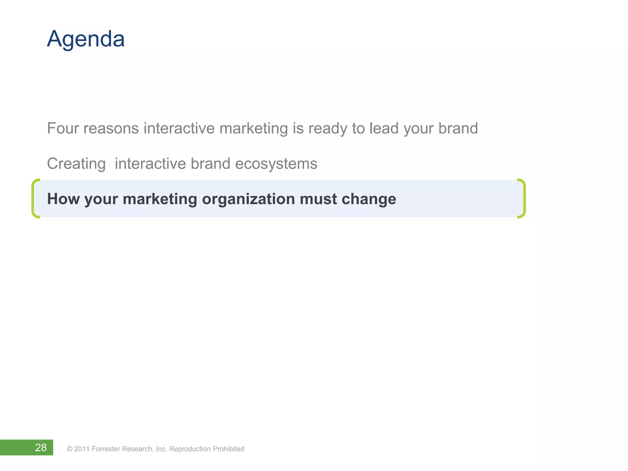 Agenda


 Four reasons interactive marketing is ready to lead your brand

 Creating interactive brand ecosystems

 How your marketing organization must change




28   © 2011 Forrester Research, Inc. Reproduction Prohibited
 
