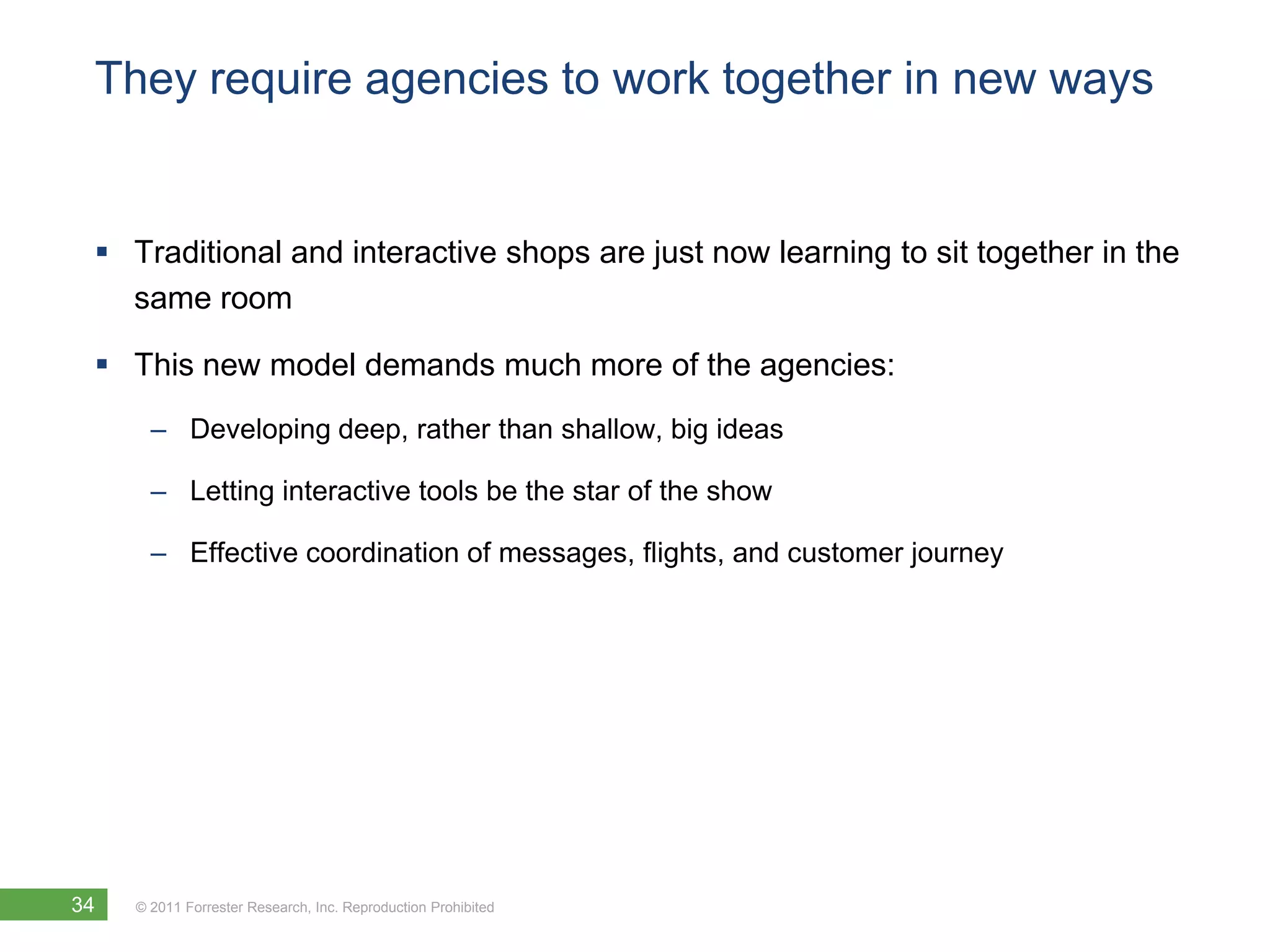 They require agencies to work together in new ways


  Traditional and interactive shops are just now learning to sit together in the
   same room

  This new model demands much more of the agencies:
       – Developing deep, rather than shallow, big ideas

       – Letting interactive tools be the star of the show

       – Effective coordination of messages, flights, and customer journey




34   © 2011 Forrester Research, Inc. Reproduction Prohibited
 