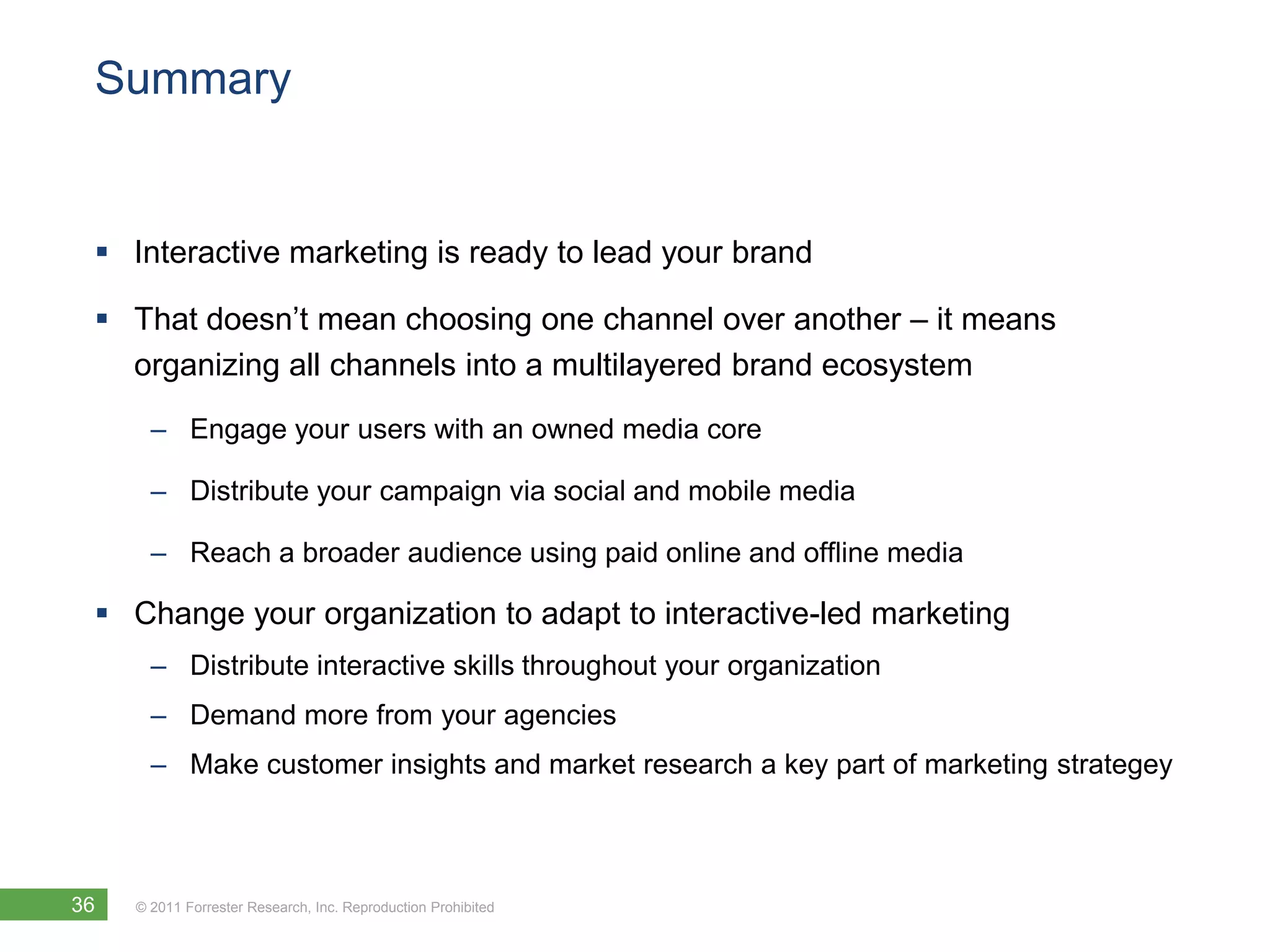 Summary


  Interactive marketing is ready to lead your brand

  That doesn’t mean choosing one channel over another – it means
   organizing all channels into a multilayered brand ecosystem
       – Engage your users with an owned media core

       – Distribute your campaign via social and mobile media

       – Reach a broader audience using paid online and offline media

  Change your organization to adapt to interactive-led marketing
       – Distribute interactive skills throughout your organization
       – Demand more from your agencies
       – Make customer insights and market research a key part of marketing strategey



36   © 2011 Forrester Research, Inc. Reproduction Prohibited
 