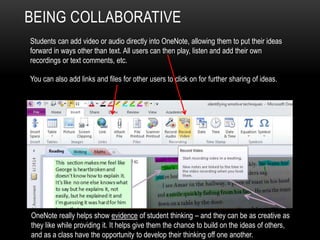 BEING COLLABORATIVE
Students can add video or audio directly into OneNote, allowing them to put their ideas
forward in ways other than text. All users can then play, listen and add their own
recordings or text comments, etc.
You can also add links and files for other users to click on for further sharing of ideas.
OneNote really helps show evidence of student thinking – and they can be as creative as
they like while providing it. It helps give them the chance to build on the ideas of others,
and as a class have the opportunity to develop their thinking off one another.
 