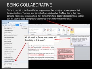 BEING COLLABORATIVE
Students can link notes from different programs and files to help show examples of their
thinking to others. They can also link notes from collaborative OneNote files to their own
personal notebooks, showing where they think others have displayed great thinking, so they
can link back to those examples for assistance when performing similar tasks.
All Microsoft software now comes with
the ability to ‘link notes’.
 