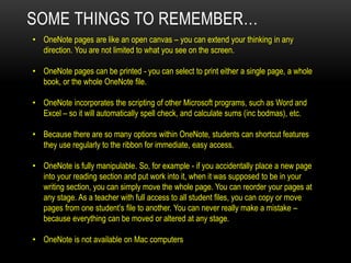 • OneNote pages are like an open canvas – you can extend your thinking in any
direction. You are not limited to what you see on the screen.
• OneNote pages can be printed - you can select to print either a single page, a whole
book, or the whole OneNote file.
• OneNote incorporates the scripting of other Microsoft programs, such as Word and
Excel – so it will automatically spell check, and calculate sums (inc bodmas), etc.
• Because there are so many options within OneNote, students can shortcut features
they use regularly to the ribbon for immediate, easy access.
• OneNote is fully manipulable. So, for example - if you accidentally place a new page
into your reading section and put work into it, when it was supposed to be in your
writing section, you can simply move the whole page. You can reorder your pages at
any stage. As a teacher with full access to all student files, you can copy or move
pages from one student’s file to another. You can never really make a mistake –
because everything can be moved or altered at any stage.
• OneNote is not available on Mac computers
SOME THINGS TO REMEMBER…
 