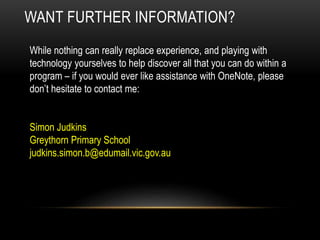 WANT FURTHER INFORMATION?
While nothing can really replace experience, and playing with
technology yourselves to help discover all that you can do within a
program – if you would ever like assistance with OneNote, please
don’t hesitate to contact me:
Simon Judkins
Greythorn Primary School
judkins.simon.b@edumail.vic.gov.au
 