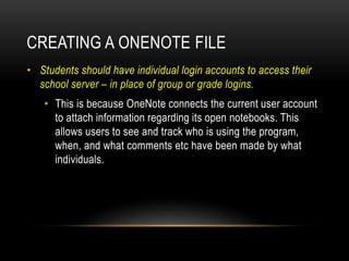 CREATING A ONENOTE FILE
• Students should have individual login accounts to access their
school server – in place of group or grade logins.
• This is because OneNote connects the current user account
to attach information regarding its open notebooks. This
allows users to see and track who is using the program,
when, and what comments etc have been made by what
individuals.
 