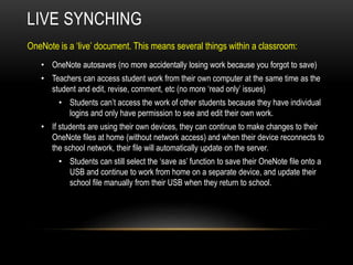 OneNote is a ‘live’ document. This means several things within a classroom:
LIVE SYNCHING
• OneNote autosaves (no more accidentally losing work because you forgot to save)
• Teachers can access student work from their own computer at the same time as the
student and edit, revise, comment, etc (no more ‘read only’ issues)
• Students can’t access the work of other students because they have individual
logins and only have permission to see and edit their own work.
• If students are using their own devices, they can continue to make changes to their
OneNote files at home (without network access) and when their device reconnects to
the school network, their file will automatically update on the server.
• Students can still select the ‘save as’ function to save their OneNote file onto a
USB and continue to work from home on a separate device, and update their
school file manually from their USB when they return to school.
 