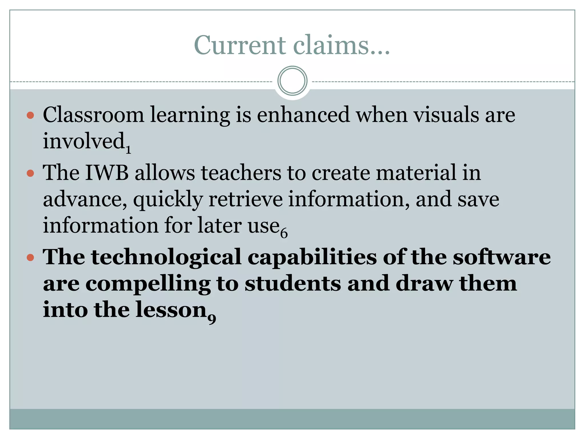 Current claims…Classroom learning is enhanced when visuals are involved1The IWB allows teachers to create material in advance, quickly retrieve information, and save information for later use6The technological capabilities of the software are compelling to students and draw them into the lesson9