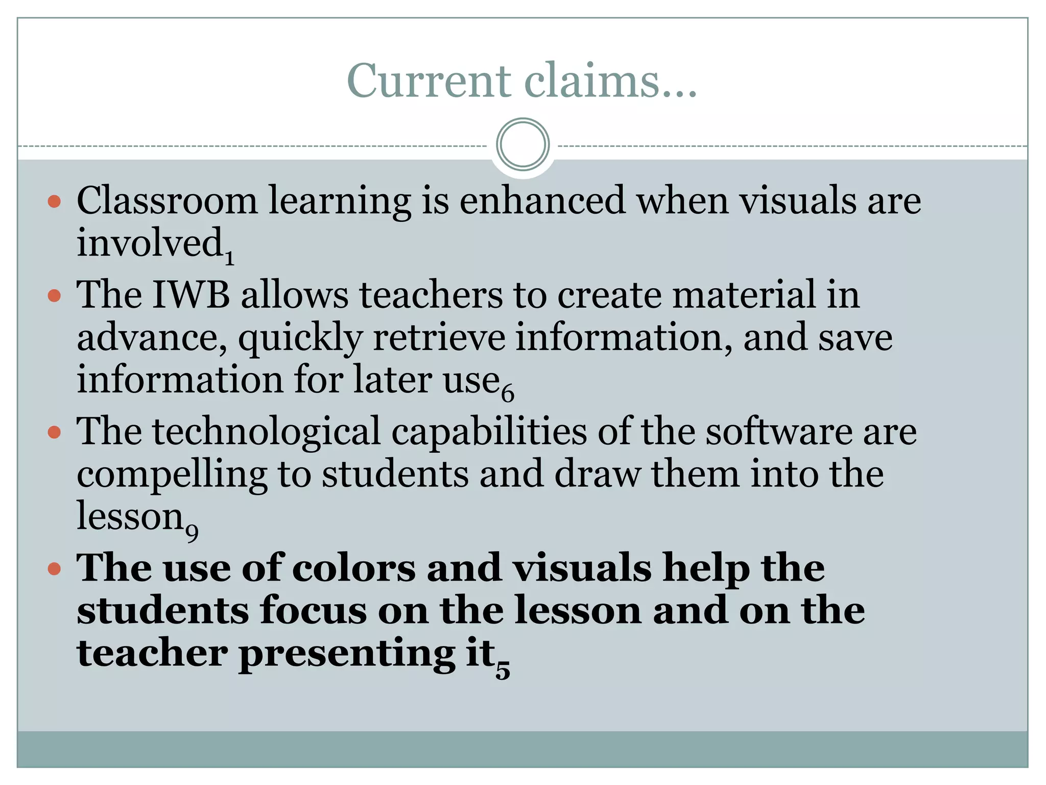 Current claims…Classroom learning is enhanced when visuals are involved1The IWB allows teachers to create material in advance, quickly retrieve information, and save information for later use6The technological capabilities of the software are compelling to students and draw them into the lesson9The use of colors and visuals help the students focus on the lesson and on the teacher presenting it5