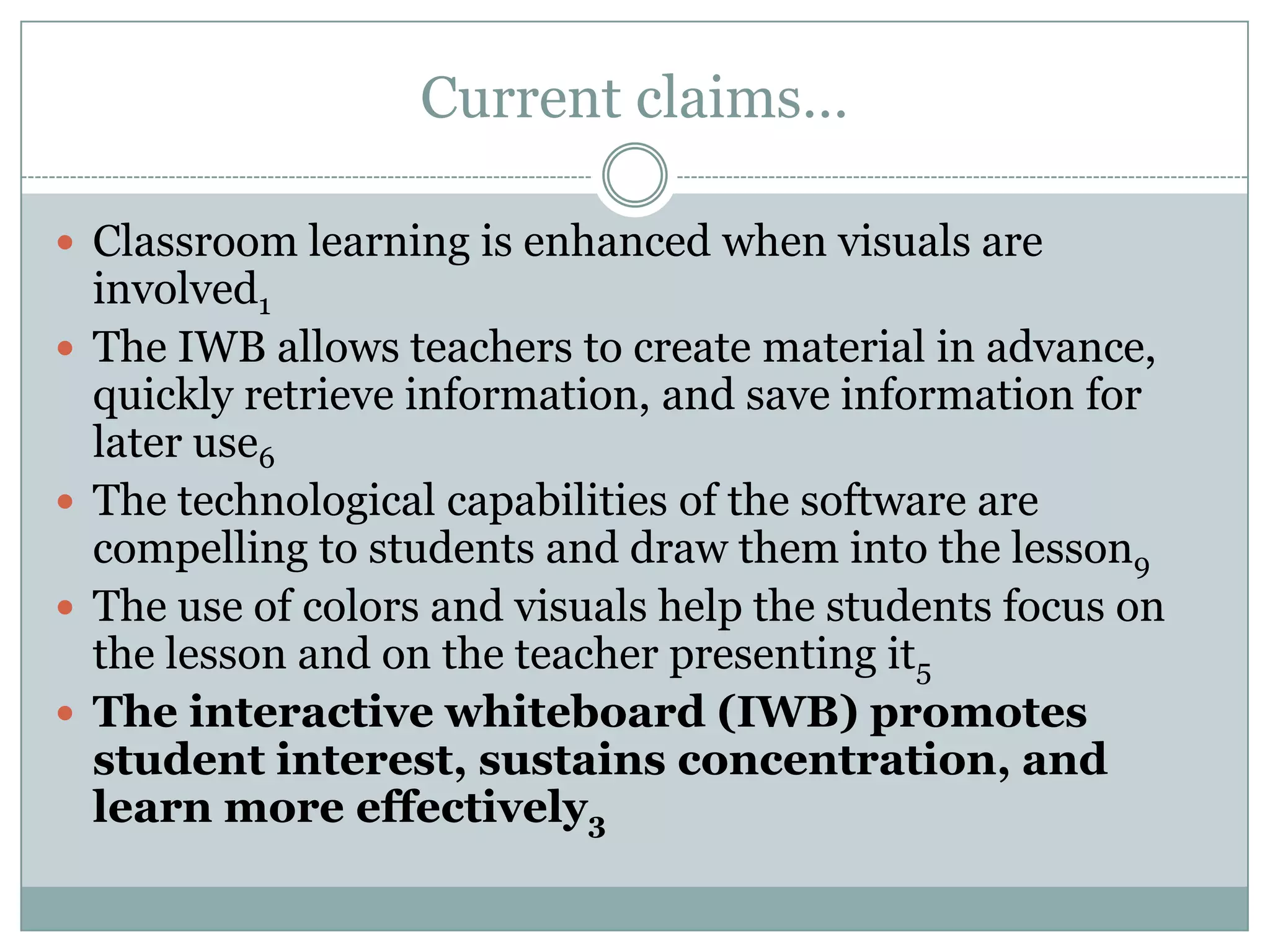 Current claims…Classroom learning is enhanced when visuals are involved1The IWB allows teachers to create material in advance, quickly retrieve information, and save information for later use6The technological capabilities of the software are compelling to students and draw them into the lesson9The use of colors and visuals help the students focus on the lesson and on the teacher presenting it5The interactive whiteboard (IWB) promotes student interest, sustains concentration, and learn more effectively3