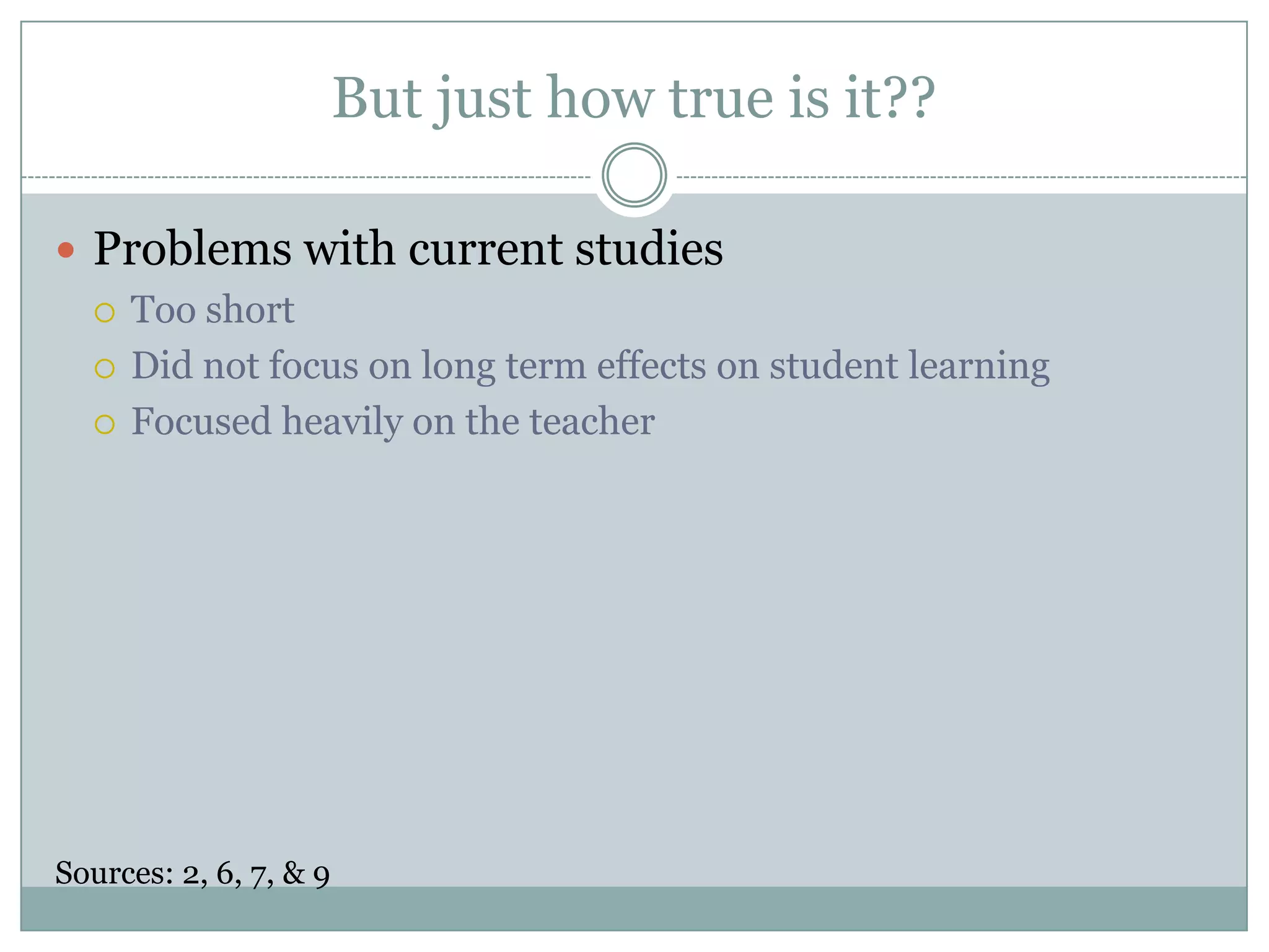 But just how true is it??Problems with current studiesToo shortDid not focus on long term effects on student learningFocused heavily on the teacherSources: 2, 6, 7, & 9 