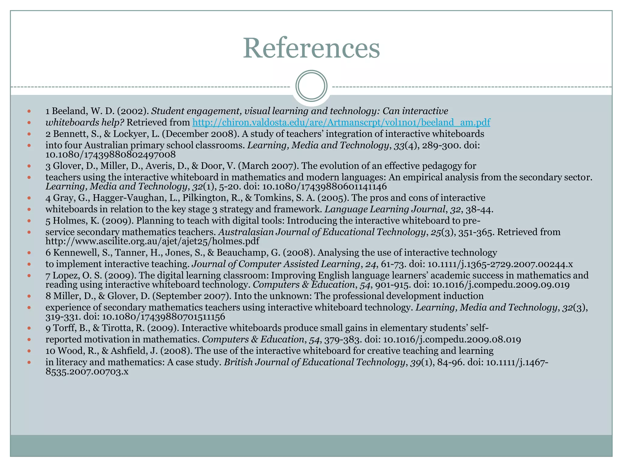 References1 Beeland, W. D. (2002). Student engagement, visual learning and technology: Can interactive whiteboards help? Retrieved from http://chiron.valdosta.edu/are/Artmanscrpt/vol1no1/beeland_am.pdf2 Bennett, S., & Lockyer, L. (December 2008). A study of teachers’ integration of interactive whiteboards into four Australian primary school classrooms. Learning, Media and Technology, 33(4), 289-300. doi: 10.1080/174398808024970083 Glover, D., Miller, D., Averis, D., & Door, V. (March 2007). The evolution of an effective pedagogy for teachers using the interactive whiteboard in mathematics and modern languages: An empirical analysis from the secondary sector. Learning, Media and Technology, 32(1), 5-20. doi: 10.1080/174398806011411464 Gray, G., Hagger-Vaughan, L., Pilkington, R., & Tomkins, S. A. (2005). The pros and cons of interactive whiteboards in relation to the key stage 3 strategy and framework. Language Learning Journal, 32, 38-44.5 Holmes, K. (2009). Planning to teach with digital tools: Introducing the interactive whiteboard to pre-service secondary mathematics teachers. Australasian Journal of Educational Technology, 25(3), 351-365. Retrieved from http://www.ascilite.org.au/ajet/ajet25/holmes.pdf6 Kennewell, S., Tanner, H., Jones, S., & Beauchamp, G. (2008). Analysing the use of interactive technology to implement interactive teaching. Journal of Computer Assisted Learning, 24, 61-73. doi: 10.1111/j.1365-2729.2007.00244.x7 Lopez, O. S. (2009). The digital learning classroom: Improving English language learners’ academic success in mathematics and reading using interactive whiteboard technology. Computers & Education, 54, 901-915. doi: 10.1016/j.compedu.2009.09.0198 Miller, D., & Glover, D. (September 2007). Into the unknown: The professional development induction experience of secondary mathematics teachers using interactive whiteboard technology. Learning, Media and Technology, 32(3), 319-331. doi: 10.1080/174398807015111569 Torff, B., & Tirotta, R. (2009). Interactive whiteboards produce small gains in elementary students’ self-reported motivation in mathematics. Computers & Education, 54, 379-383. doi: 10.1016/j.compedu.2009.08.01910 Wood, R., & Ashfield, J. (2008). The use of the interactive whiteboard for creative teaching and learning in literacy and mathematics: A case study. British Journal of Educational Technology, 39(1), 84-96. doi: 10.1111/j.1467-8535.2007.00703.x