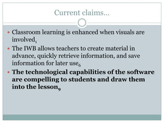 Current claims…Classroom learning is enhanced when visuals are involved1The IWB allows teachers to create material in advance, quickly retrieve information, and save information for later use6The technological capabilities of the software are compelling to students and draw them into the lesson9