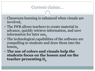 Current claims…Classroom learning is enhanced when visuals are involved1The IWB allows teachers to create material in advance, quickly retrieve information, and save information for later use6The technological capabilities of the software are compelling to students and draw them into the lesson9The use of colors and visuals help the students focus on the lesson and on the teacher presenting it5