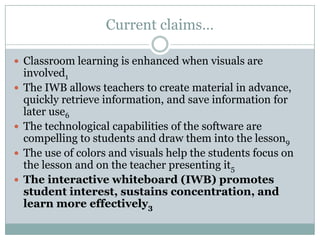 Current claims…Classroom learning is enhanced when visuals are involved1The IWB allows teachers to create material in advance, quickly retrieve information, and save information for later use6The technological capabilities of the software are compelling to students and draw them into the lesson9The use of colors and visuals help the students focus on the lesson and on the teacher presenting it5The interactive whiteboard (IWB) promotes student interest, sustains concentration, and learn more effectively3