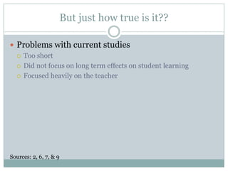 But just how true is it??Problems with current studiesToo shortDid not focus on long term effects on student learningFocused heavily on the teacherSources: 2, 6, 7, & 9 