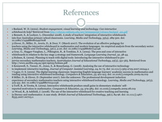 References1 Beeland, W. D. (2002). Student engagement, visual learning and technology: Can interactive whiteboards help? Retrieved from http://chiron.valdosta.edu/are/Artmanscrpt/vol1no1/beeland_am.pdf2 Bennett, S., & Lockyer, L. (December 2008). A study of teachers’ integration of interactive whiteboards into four Australian primary school classrooms. Learning, Media and Technology, 33(4), 289-300. doi: 10.1080/174398808024970083 Glover, D., Miller, D., Averis, D., & Door, V. (March 2007). The evolution of an effective pedagogy for teachers using the interactive whiteboard in mathematics and modern languages: An empirical analysis from the secondary sector. Learning, Media and Technology, 32(1), 5-20. doi: 10.1080/174398806011411464 Gray, G., Hagger-Vaughan, L., Pilkington, R., & Tomkins, S. A. (2005). The pros and cons of interactive whiteboards in relation to the key stage 3 strategy and framework. Language Learning Journal, 32, 38-44.5 Holmes, K. (2009). Planning to teach with digital tools: Introducing the interactive whiteboard to pre-service secondary mathematics teachers. Australasian Journal of Educational Technology, 25(3), 351-365. Retrieved from http://www.ascilite.org.au/ajet/ajet25/holmes.pdf6 Kennewell, S., Tanner, H., Jones, S., & Beauchamp, G. (2008). Analysing the use of interactive technology to implement interactive teaching. Journal of Computer Assisted Learning, 24, 61-73. doi: 10.1111/j.1365-2729.2007.00244.x7 Lopez, O. S. (2009). The digital learning classroom: Improving English language learners’ academic success in mathematics and reading using interactive whiteboard technology. Computers & Education, 54, 901-915. doi: 10.1016/j.compedu.2009.09.0198 Miller, D., & Glover, D. (September 2007). Into the unknown: The professional development induction experience of secondary mathematics teachers using interactive whiteboard technology. Learning, Media and Technology, 32(3), 319-331. doi: 10.1080/174398807015111569 Torff, B., & Tirotta, R. (2009). Interactive whiteboards produce small gains in elementary students’ self-reported motivation in mathematics. Computers & Education, 54, 379-383. doi: 10.1016/j.compedu.2009.08.01910 Wood, R., & Ashfield, J. (2008). The use of the interactive whiteboard for creative teaching and learning in literacy and mathematics: A case study. British Journal of Educational Technology, 39(1), 84-96. doi: 10.1111/j.1467-8535.2007.00703.x