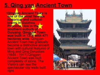 5. Qing yan Ancient Town
• Qingyan Ancient Town is
one of the most famous
historical and cultural
towns in Guizhou
Province, lies in the
southern suburb of
Guiyang. Qingyan Town
was built in 1378 with 471
hectares wide. Qingyan
Ancient Town has gradually
become a distinctive ancient
town with cultural features of
Ming and Qing Dynasties
(1644 - 1911).Qingyan
Ancient Town was built
completely of stone. The
Visitors can see the
spectacular city walls built
right

 