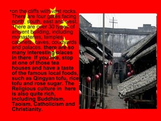 • on the cliffs with vast rocks.
There are four gates facing
north, south, east and west.
There are over 30 types of
ancient building, including
monasteries, temples,
cabinets, caves, courtyards
and palaces. there are so
many interesting places
in there If you like, stop
at one of those tea
houses and have a taste
of the famous local foods,
such as Qingyan tofu, rice
tofu and rose sugar. The
Religious culture in here
is also quite rich,
including Buddhism,
Taoism, Catholicism and
Christianity.

 