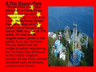 6.The Ocean Park

•Ocean Park is a major
attraction in Hong Kong.
And it will be the world
financial center in southeast
China. Hong Kong Ocean
Park is located on the
south end of Hong Kong
Island. With an area of 170
acres, it's one of the
largest ocean parks in the
world. if you go into there
The trip starts from the
middle Kingdom neighboring
the Tai Shue Wan Entrance.
At the middle Kingdom,
tourists will see many ancient
structures such as temples,
pavilions and streets.

 