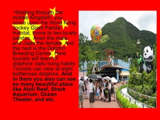 •Walking through the
middle Kingdom, you
come upon the Hong Kong
Jockey Giant Panda
Habitat, home to two lovely
pandas, Anan the male,
and Jiajia the female. And
the next is the Dolphin
Breeding Center. Here
tourists will learn of
dolphins' daily living habits
Tourists can view at eight
bottlenose dolphins. And
in there you also can see
so many beautiful place
like Atoll Reef, Shark
Aquarium, Ocean
Theater, and etc.

 