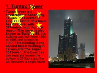 1. Tuntex Tower
• Tuntex tower is a
skyscraper in Kaoshiung,
Taiwan. it’s Located in
Ling Ya District. this tower
has 85 floors, with
347meters high. For that
reason This tower is also
known as Building 85. this
building was built from 1994
to 1996 and opened in
1997. This building is the
second tallest building in
Taiwan,after the Taipei
101 tower . The tower has
two separate towers the
bottom is 35 floors and the
top becomes a single tower

 