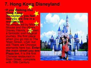 7. Hong Kong Disneyland
• If you Walking into
Hong Kong
Disneyland, you feel
like you are live in a
wonderland.
Accompanied by Mickey
Mouse and the others
Disney friends, you start
a fantastic and magical
journey, the first place
when you go into is The
'Main Street, USA‘ but
still There are Chinese
elements here too. Enter
the main street you see
Plaza Inn, it is the first
Chinese restaurant in
Main Street, complete
with 19th Century

 