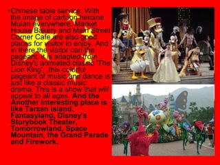 •Chinese table service. With
the image of cartoon heroine
Mulan everywhere. Market
House Bakery and Main Street
Corner Cafe are also good
places for visitor to enjoy. And
in there the visitor can the
pageant, it is adapted from
Disney's animated classic 'The
Lion King', ,this colorful
pageant of music and dance is
just like a classic music
drama. This is a show that will
appeal to all ages. And the
Another interesting place is
like Tarzan island,
Fantasyland, Disney's
Storybook Theater,
Tomorrowland, Space
Mountain, the Grand Parade
and Firework.

 