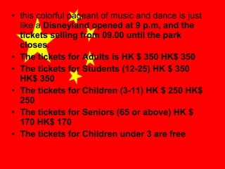 • this colorful pageant of music and dance is just
like a Disneyland opened at 9 p.m, and the
tickets selling from 09.00 until the park
closes.
• The tickets for Adults is HK $ 350 HK$ 350
• The tickets for Students (12-25) HK $ 350
HK$ 350
• The tickets for Children (3-11) HK $ 250 HK$
250
• The tickets for Seniors (65 or above) HK $
170 HK$ 170
• The tickets for Children under 3 are free

 