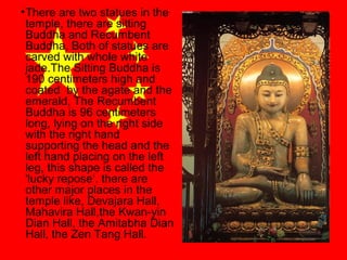 • There are two statues in the
temple, there are sitting
Buddha and Recumbent
Buddha, Both of statues are
carved with whole white
jade.The Sitting Buddha is
190 centimeters high and
coated by the agate and the
emerald, The Recumbent
Buddha is 96 centimeters
long, lying on the right side
with the right hand
supporting the head and the
left hand placing on the left
leg, this shape is called the
'lucky repose‘. there are
other major places in the
temple like, Devajara Hall,
Mahavira Hall,the Kwan-yin
Dian Hall, the Amitabha Dian
Hall, the Zen Tang Hall.

 