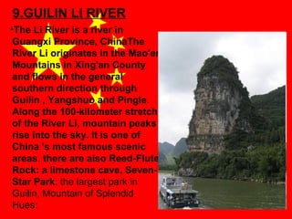 9.GUILIN LI RIVER
•The Li River is a river in
Guangxi Province, ChinaThe
River Li originates in the Mao'er
Mountains in Xing'an Сounty
and flows in the general
southern direction through
Guilin , Yangshuo and Pingle.
Along the 100-kilometer stretch
of the River Li, mountain peaks
rise into the sky. It is one of
China 's most famous scenic
areas. there are also Reed-Flute
Rock: a limestone cave, SevenStar Park: the largest park in
Guilin, Mountain of Splendid
Hues:

 