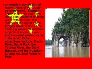 • a mountain consisting of
many layers of variously
colored rocks. ElephantTrunk Hill: a hill that looks
like a giant elephant drinking
water with its trunk. It is
symbol of the city of Guilin,
Lingqu Canal is one of the
three big water conservation
projects of ancient China
and the oldest existing canal
in the world, Other
attractions include: Duxiu
Peak, Nanxi Park, the
Taohua River, the Giant
Banyan, and the HuashanLijiang National Folklore
Park.

 