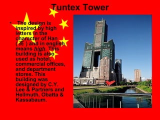 Tuntex Tower
•

The design is
inspired by high
letters in the
character of Han
( 高 ) and in english
means high. This
building is also
used as hotel,
commercial offices,
and department
stores. This
building was
designed by C.Y.
Lee & Partners and
Hellmuth, Obatta &
Kassabaum.

 