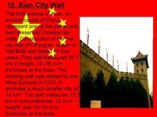 10. Xian City Wall
The fortifications of Xi'an, an
ancient capital of China,
represent one of the oldest and
best preserved Chinese city
walls. Construction of the first
city wall of Chang'an began in
194 BCE and lasted for four
years. That wall measured 25.7
km in length, 12–16 m in
thickness at the base. The
existing wall was started by the
Ming Dynasty in 1370. It
encircles a much smaller city of
14 km². The wall measures 13.7
km in circumference, 12 m in
height, and 15–18 m in
thickness at the base.

 