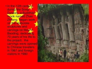 • In the 12th century,
during the Song
Dynasty, a Buddhist
monk named Zhao
Zhifeng began work
on the elaborate
sculptures and
carvings on Mount
Baoding, dedicating
70 years of his life to
the project. the
carvings were opened
to Chinese travelers
in 1961 and foreign
visitors in 1980

 