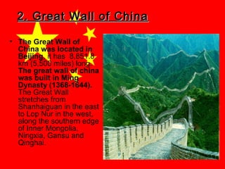 2. Great Wall of China
• The Great Wall of
China was located in
Beijing, it has 8,851.8
km (5,500 miles) long.
The great wall of china
was built in Ming
Dynasty (1368-1644).
The Great Wall
stretches from
Shanhaiguan in the east
to Lop Nur in the west,
along the southern edge
of Inner Mongolia,
Ningxia, Gansu and
Qinghai.

 