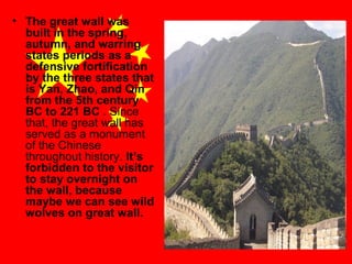 • The great wall was
built in the spring,
autumn, and warring
states periods as a
defensive fortification
by the three states that
is Yan, Zhao, and Qin
from the 5th century
BC to 221 BC . Since
that, the great wall has
served as a monument
of the Chinese
throughout history. It’s
forbidden to the visitor
to stay overnight on
the wall, because
maybe we can see wild
wolves on great wall.

 