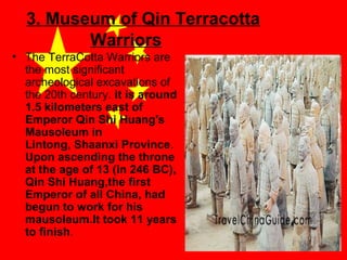 3. Museum of Qin Terracotta
Warriors
• The TerraCotta Warriors are
the most significant
archeological excavations of
the 20th century. it is around
1.5 kilometers east of
Emperor Qin Shi Huang's
Mausoleum in
Lintong, Shaanxi Province.
Upon ascending the throne
at the age of 13 (in 246 BC),
Qin Shi Huang,the first
Emperor of all China, had
begun to work for his
mausoleum.It took 11 years
to finish.

 
