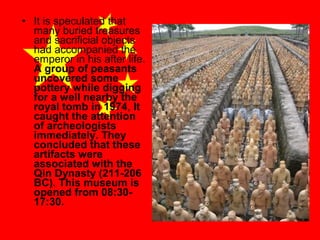 • It is speculated that
many buried treasures
and sacrificial objects
had accompanied the
emperor in his after life.
A group of peasants
uncovered some
pottery while digging
for a well nearby the
royal tomb in 1974, It
caught the attention
of archeologists
immediately. They
concluded that these
artifacts were
associated with the
Qin Dynasty (211-206
BC). This museum is
opened from 08:3017:30.

 