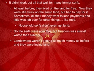It didn’t work out all that well for many former serfs. At least before, they lived on the land for free.  Now they were still stuck on the same land, but had to pay for it.  Sometimes, all their money went to land payments and little was left over for other things… like food. Household serfs didn’t even get land. So the serfs were now free, but freedom was almost worse than slavery. Landowners weren’t getting as much money as before and they were losing land. 