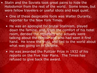 Stalin and the Soviets took great pains to hide the Holodomor from the rest of the world.  Some knew, but were fellow travelers or useful idiots and kept quiet. One of these despicable fools was Walter Duranty, reporter for the New York Times. He was an apologist for brutal Stalinism, played down the famine, and, from the comfort of his hotel room, derided the reporters who actually were talking about the famine and who had seen it first hand.  He knew the truth and lied to the world about what was going on in Ukraine. He was awarded the Pulitzer Prize in 1932 of his reports on the Five Year Plans.  The Times has refused to give back the award. 