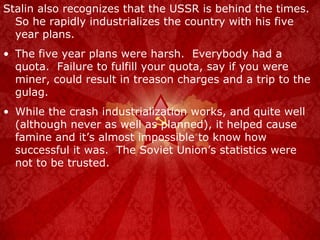Stalin also recognizes that the USSR is behind the times.  So he rapidly industrializes the country with his five year plans. The five year plans were harsh.  Everybody had a quota.  Failure to fulfill your quota, say if you were miner, could result in treason charges and a trip to the gulag. While the crash industrialization works, and quite well (although never as well as planned), it helped cause famine and it’s almost impossible to know how successful it was.  The Soviet Union’s statistics were not to be trusted. 