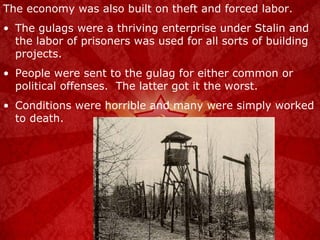 The economy was also built on theft and forced labor. The gulags were a thriving enterprise under Stalin and the labor of prisoners was used for all sorts of building projects. People were sent to the gulag for either common or political offenses.  The latter got it the worst. Conditions were horrible and many were simply worked to death. 