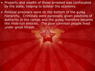 Property and wealth of those arrested was confiscated by the state, helping to bolster the economy. Political prisoners were on the bottom of the gulag hierarchy.  Criminals were purposely given positions of authority in the camps and the gulag therefore became like mob-run entities.  The poor common people lived under great threat. 