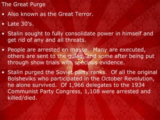 The Great Purge Also known as the Great Terror. Late 30’s. Stalin sought to fully consolidate power in himself and get rid of any and all threats. People are arrested en masse.  Many are executed, others are sent to the gulag, and some after being put through show trials with specious evidence. Stalin purged the Soviet party ranks.  Of all the original Bolsheviks who participated in the October Revolution, he alone survived.  Of 1,966 delegates to the 1934 Communist Party Congress, 1,108 were arrested and killed/died. 
