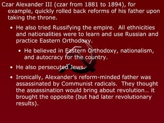 Czar Alexander III (czar from 1881 to 1894), for example, quickly rolled back reforms of his father upon taking the throne. He also tried Russifying the empire.  All ethnicities and nationalities were to learn and use Russian and practice Eastern Orthodoxy. He believed in Eastern Orthodoxy, nationalism, and autocracy for the country. He also persecuted Jews. Ironically, Alexander’s reform-minded father was assassinated by Communist radicals.  They thought the assassination would bring about revolution… it brought the opposite (but had later revolutionary results). 