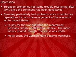 Depression European economies had some trouble recovering after WWI since the continent had been devastated. Germany particularly had problems since it had to pay reparations its own mismanagement of the economy led to hyperinflation. To pay for the war and then the reparations, Germany simply printed more money.  The more money printed, though, the less it was worth. Pretty soon, the German Mark became worthless. 