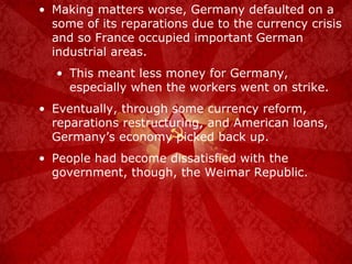 Making matters worse, Germany defaulted on a some of its reparations due to the currency crisis and so France occupied important German industrial areas. This meant less money for Germany, especially when the workers went on strike. Eventually, through some currency reform, reparations restructuring, and American loans, Germany’s economy picked back up. People had become dissatisfied with the government, though, the Weimar Republic. 