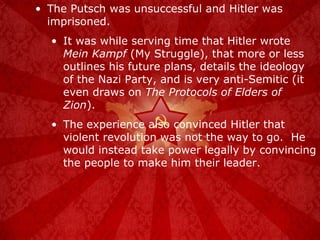 The Putsch was unsuccessful and Hitler was imprisoned. It was while serving time that Hitler wrote  Mein Kampf  (My Struggle), that more or less outlines his future plans, details the ideology of the Nazi Party, and is very anti-Semitic (it even draws on  The Protocols of Elders of Zion ). The experience also convinced Hitler that violent revolution was not the way to go.  He would instead take power legally by convincing the people to make him their leader. 