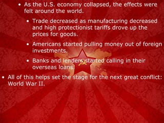 As the U.S. economy collapsed, the effects were felt around the world. Trade decreased as manufacturing decreased and high protectionist tariffs drove up the prices for goods. Americans started pulling money out of foreign investments. Banks and lenders started calling in their overseas loans. All of this helps set the stage for the next great conflict: World War II. 